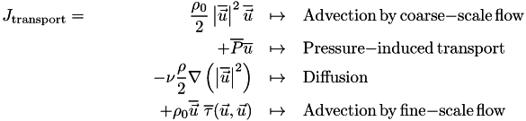 \begin{eqnarray*} J_{\mathrm{transport}} =\qquad\qquad\qquad \frac{\rho_0}{2} \left| \overline{\vec{u}} \right|^2 \overline{\vec{u}} &\mapsto& \mathrm{Advection}\,\mathrm{by}\,\mathrm{coarse}\mathrm{-}\mathrm{scale}\,\mathrm{flow} \\ + \overline{P} \overline{u} &\mapsto& \mathrm{Pressure}\mathrm{-}\mathrm{induced}\,\mathrm{transport} \\ - \nu \frac{\rho}{2} \nabla\left( \left| \overline{\vec{u}} \right|^2 \right) &\mapsto& \mathrm{Diffusion} \\ + \rho_0 \overline{\vec{u}}\,\,\overline{\tau}(\vec{u}, \vec{u}) &\mapsto& \mathrm{Advection}\,\mathrm{by}\,\mathrm{fine}\mathrm{-}\mathrm{scale}\,\mathrm{flow} \end{eqnarray*}