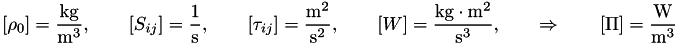 \[ \left[\rho_0 \right]=\frac{\mathrm{kg}}{\mathrm{m}^3}, \qquad \left[S_{ij} \right]= \frac{1}{\mathrm{s}} , \qquad \left[\tau_{ij} \right]= \frac{\mathrm{m}^2}{\mathrm{s}^2} , \qquad \left[ W \right] = \frac{\mathrm{kg}\cdot\mathrm{m}^2}{\mathrm{s}^3}, \qquad \Rightarrow \qquad \left[ \Pi\right] = \frac{\mathrm{W}}{\mathrm{m}^3} \]
